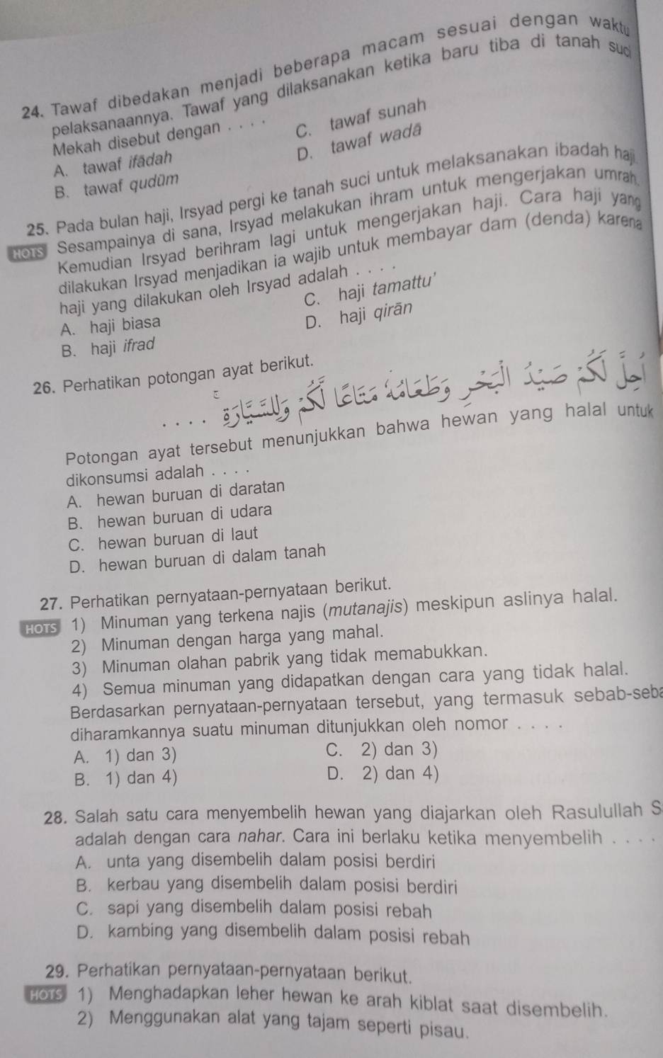 Tawaf dibedakan menjadi beberapa macam sesuaí dengan wakt
pelaksanaannya. Tawaf yang dilaksanakan ketika baru tiba di tanah sug
Mekah disebut dengan . . · ·
C. tawaf sunah
D. tawaf wadä
A. tawaf ifādah
B. tawaf qudüm
25. Pada bulan haji, Irsyad pergi ke tanah suci untuk melaksanakan ibadah haj
ors Sesampainya di sana, Irsyad melakukan ihram untuk mengerjakan umra
Kemudian Irsyad berihram lagi untuk mengerjakan haji. Cara haji yan
dilakukan Irsyad menjadikan ia wajib untuk membayar dam (denda) karen 
haji yang dilakukan oleh Irsyad adalah . . . .
C. haji tamattu'
A. haji biasa
D. haji qirān
B. haji ifrad
26. Perhatikan potongan ayat berikut.
....
Potongan ayat tersebut menunjukkan bahwa hewan yang halal untuk
dikonsumsi adalah ....
A. hewan buruan di daratan
B. hewan buruan di udara
C. hewan buruan di laut
D. hewan buruan di dalam tanah
27. Perhatikan pernyataan-pernyataan berikut.
Hots 1) Minuman yang terkena najis (mutanajis) meskipun aslinya halal.
2) Minuman dengan harga yang mahal.
3) Minuman olahan pabrik yang tidak memabukkan.
4) Semua minuman yang didapatkan dengan cara yang tidak halal.
Berdasarkan pernyataan-pernyataan tersebut, yang termasuk sebab-seba
diharamkannya suatu minuman ditunjukkan oleh nomor . . . .
A. 1) dan 3) C. 2) dan 3)
B. 1) dan 4) D. 2) dan 4)
28. Salah satu cara menyembelih hewan yang diajarkan oleh Rasulullah S
adalah dengan cara nahar. Cara ini berlaku ketika menyembelih . . . .
A. unta yang disembelih dalam posisi berdiri
B. kerbau yang disembelih dalam posisi berdiri
C. sapi yang disembelih dalam posisi rebah
D. kambing yang disembelih dalam posisi rebah
29. Perhatikan pernyataan-pernyataan berikut.
HOTS 1) Menghadapkan leher hewan ke arah kiblat saat disembelih.
2) Menggunakan alat yang tajam seperti pisau.