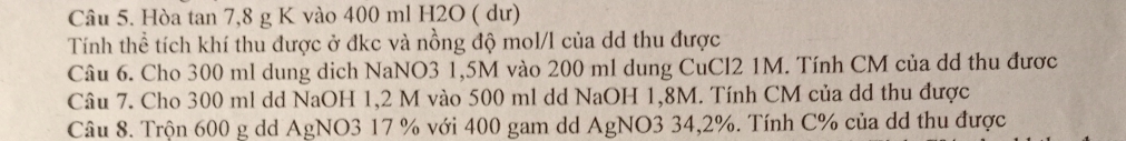 Hòa tan 7, 8 g K vào 400 ml H2O ( dư) 
Tính thể tích khí thu được ở đkc và nồng độ mol/l của dd thu được 
Câu 6. Cho 300 ml dung dich NaNO3 1,5M vào 200 ml dung CuCl2 1M. Tính CM của dd thu được 
Câu 7. Cho 300 ml dd NaOH 1,2 M vào 500 ml dd NaOH 1,8M. Tính CM của dd thu được 
Câu 8. Trộn 600 g dd AgNO3 17 % với 400 gam dd AgNO3 34,2%. Tính C% của dd thu được