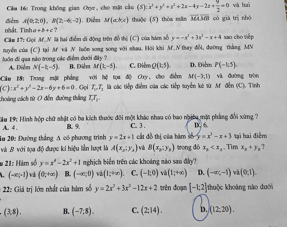 Trong không gian Oxyz, cho mặt cầu (S): x^2+y^2+z^2+2x-4y-2z+ 9/2 =0 và hai
điểm A(0;2;0),B(2;-6;-2). Điểm M(a;b;c) thuộc (S) thỏa mãn vector MA.vector MB có giá trị nhỏ
nhất. Tính a+b+c ?
Câu 17: Gọi M,N là hai điểm di động trên đồ thị (C) của hàm số y=-x^3+3x^2-x+4 sao cho tiếp
tuyến của (C) tại M và N luôn song song với nhau. Hỏi khi M, N thay đổi, đường thẳng MN
luôn đi qua nào trong các điểm dưới đây ?
A. Điểm N(-1;-5). B. Điểm M(1;-5). C. Điểm Q(1;5). D. Điểm P(-1;5).
Câu 18: Trong mặt phẳng với hệ tọa độ Oxy, cho điểm M(-3;1) và đường tròn
(C): x^2+y^2-2x-6y+6=0. Gọi T_1,T_2 là các tiếp điểm của các tiếp tuyến kẻ từ M đến (C). Tính
choảng cách từ O đến đường thẳng T_1T_2.
1âu 19: Hình hộp chữ nhật có ba kích thước đôi một khác nhau có bao nhiêu mặt phẳng đối xứng ?
A. 4 . B. 9. C. 3 . D. 6.
âu 20: Đường thắng △ chat o phương trình y=2x+1 cắt đồ thị của hàm số y=x^3-x+3 tại hai điểm
và B với tọa độ được kí hiệu lần lượt là A(x_A;y_A) và B(x_B;y_B) trong đó x_B . Tìm x_B+y_B ?
u 21: Hàm số y=x^4-2x^2+1 nghịch biến trên các khoảng nào sau đây?
A. (-∈fty ;-1) và (0;+∈fty ) B. (-∈fty ;0) và (1;+∈fty ). C. (-1;0) và (1;+∈fty ) D. (-∈fty ;-1) và (0;1).
* 22: Giá trị lớn nhất của hàm số y=2x^3+3x^2-12x+2 trên đoạn [-1;2] thuộc khoảng nào dưới
(3;8).
B. (-7;8). C. (2;14). D. (12;20).