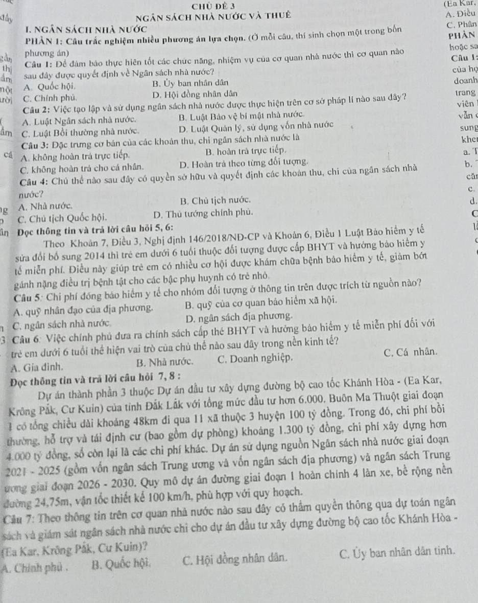 Chủ đề 3
(Ea Kar,
đây ngân sách nhà nước và thuê
A. Điều
1. ngân sách nhà nước
PHẢN 1: Câu trắc nghiệm nhiều phương án lựa chọn. (Ở mỗi câu, thí sinh chọn một trong bốn C. Phân
phàn
phương án) hoặc sa
gàn Câu 1:
Cầu 1: Để đám báo thực hiên tốt các chức năng, nhiệm vụ của cơ quan nhà nước thì cơ quan nào
thị
âm sau đây được quyết định về Ngân sách nhà nước? của họ
doanh
nột
A. Quốc hội. B. Ủy ban nhân dân
ười C. Chính phú. D. Hội đồng nhân dân trang
Câu 2: Việc tạo lập và sử dụng ngân sách nhà nước được thực hiện trên cơ sở pháp lí nào sau dây? viên
A. Luật Ngân sách nhà nước. B. Luật Bảo vệ bí mật nhà nước. yǎn
âm C. Luật Bổi thường nhà nước. D. Luật Quân lý, sử dụng vốn nhà nước
Câu 3: Đặc trưng cơ bản của các khoản thu, chi ngân sách nhà nước là sung
khe
cá A. không hoàn trá trực tiếp. B. hoàn trà trực tiếp.
a. T
C. không hoàn trả cho cá nhân. D. Hoàn trả theo từng đối tượng.
Câu 4: Chú thể nào sau đây có quyền sở hữu và quyết định các khoán thu, chi của ngân sách nhà b. cǎn
nước?
c.
g A. Nhà nước. B. Chủ tịch nước.
d.
C. Chú tịch Quốc hội. D. Thủ tướng chính phủ.
C
ân  Đọc thông tin và trả lời câu hỏi 5, 6:
Theo Khoán 7, Điều 3, Nghị định 146/2018/NĐ-CP và Khoản 6, Điều 1 Luật Bảo hiểm y tế 1
sửa đổi bố sung 2014 thì trẻ em dưới 6 tuổi thuộc đối tượng được cấp BHYT và hướng bảo hiểm y
tể miễn phí. Điều này giúp trẻ em có nhiều cơ hội được khám chữa bệnh bảo hiểm y tế, giảm bớt
gánh nặng điều trị bệnh tật cho các bậc phụ huynh có trẻ nhỏ.
Cầu 5: Chi phí đồng báo hiểm y tế cho nhóm đổi tượng ở thông tin trên được trích từ nguồn nào?
A. quỹ nhân đạo của địa phương. B. quỹ của cơ quan bảo hiểm xã hội.
C. ngân sách nhà nước D. ngân sách địa phương.
03. Câu 6: Việc chính phủ đưa ra chính sách cấp thẻ BHYT và hưởng báo hiểm y tế miễn phí đối với
trẻ em dưới 6 tuổi thể hiện vai trò của chủ thể nào sau đây trong nền kinh tế?
A. Gia dinh. B. Nhà nước. C. Doanh nghiệp. C. Cá nhân.
Đọc thông tin và trã lời cầu hỏi 7, 8 :
Dự án thành phần 3 thuộc Dự án đầu tư xây dựng đường bộ cao tốc Khánh Hòa - (Ea Kar,
Krông Pắk, Cư Kuin) của tỉnh Đắk Lắk với tổng mức đầu tư hơn 6.000. Buôn Ma Thuột giai đoạn
1 có tổng chiều dài khoảng 48km đi qua 11 xã thuộc 3 huyện 100 tỷ đồng. Trong đó, chi phí bồi
thường, hỗ trợ và tái định cư (bao gồm dự phòng) khoảng 1.300 tỷ đồng, chi phí xây dựng hơn
4.000 tỷ đồng, số còn lại là các chỉ phí khác. Dự án sử dụng nguồn Ngân sách nhà nước giai đoạn
* 2021 - 2025 (gồm vốn ngân sách Trung ương và vốn ngân sách địa phương) và ngân sách Trung
ương giai đoạn 2026 - 2030. Quy mô dự án đường giai đoạn 1 hoàn chính 4 làn xe, bể rộng nền
đường 24,75m, vận tốc thiết kể 100 km/h, phù hợp với quy hoạch.
Cilu 7: Theo thông tin trên cơ quan nhà nước nào sau đây có thẩm quyền thông qua dự toán ngân
sách và giám sát ngân sách nhà nước chỉ cho dự án đầu tư xây dựng đường bộ cao tốc Khánh Hòa -
(Ea Kar, Krông Påk, Cu Kuin)?
A. Chính phủ . B. Quốc hội. C. Hội đồng nhân dân. C. Ủy ban nhân dân tinh.