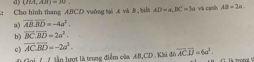 (HA,AB)=30. 
: Cho hình thang ABCD vuông tại A và B , biết AD=a, BC=3a và cạnh AB=2a.
a) vector AB.vector BD=-4a^2.
b) vector BC.vector BD=2a^2.
c) vector AC.vector BD=-2a^2.
d Goi L ư lần lượt là trung điểm của AB, CD. Khi đó vector AC. vector IJ=6a^2. 
G. là trong t