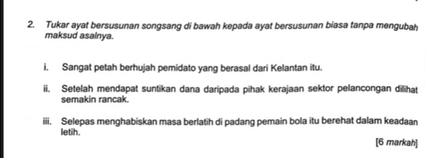 Tukar ayat bersusunan songsang di bawah kepada ayat bersusunan biasa tanpa mengubah 
maksud asalnya. 
i. Sangat petah berhujah pemidato yang berasal dari Kelantan itu. 
ii. Setelah mendapat suntikan dana daripada pihak kerajaan sektor pelancongan dilihat 
semakin rancak. 
iii. Selepas menghabiskan masa berlatih di padang pemain bola itu berehat dalam keadaan 
letih. 
[6 markah]