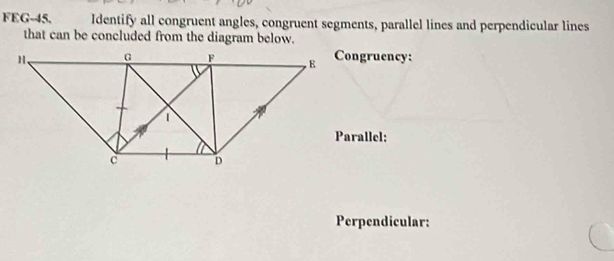 FEG-45, Identify all congruent angles, congruent segments, parallel lines and perpendicular lines 
that can be concluded from the diagram below. 
Congruency: 
Parallel: 
Perpendicular: