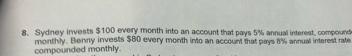 Sydney invests $100 every month into an account that pays 5% annual interest, compound 
monthly. Benny invests $80 every month into an account that pays 8% annual interest rate 
compounded monthly.