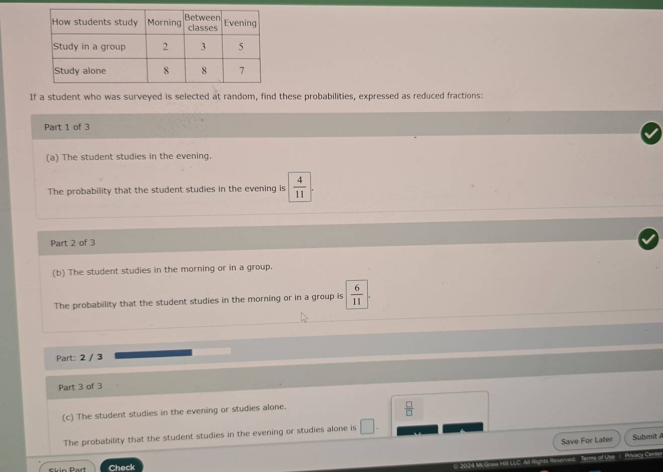 If a student who was surveyed is selected at random, find these probabilities, expressed as reduced fractions: 
Part 1 of 3 
(a) The student studies in the evening. 
The probability that the student studies in the evening is  4/11 
Part 2 of 3 
(b) The student studies in the morning or in a group. 
The probability that the student studies in the morning or in a group is  6/11 . 
Part: 2 / 3 
Part 3 of 3 
(c) The student studies in the evening or studies alone.
 □ /□  
The probability that the student studies in the evening or studies alone is | 
Save For Later Submit A 
Ckin Part Check 
2024 McGraw Hill LLC. All Rights Reserved. Terms of Use 1 Privacy Cente