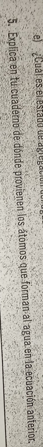 el Cual es el estado de agregación 
5. Explica en tu cuaderno de dónde provienen los átomos que forman al agua en la ecuación anterior.