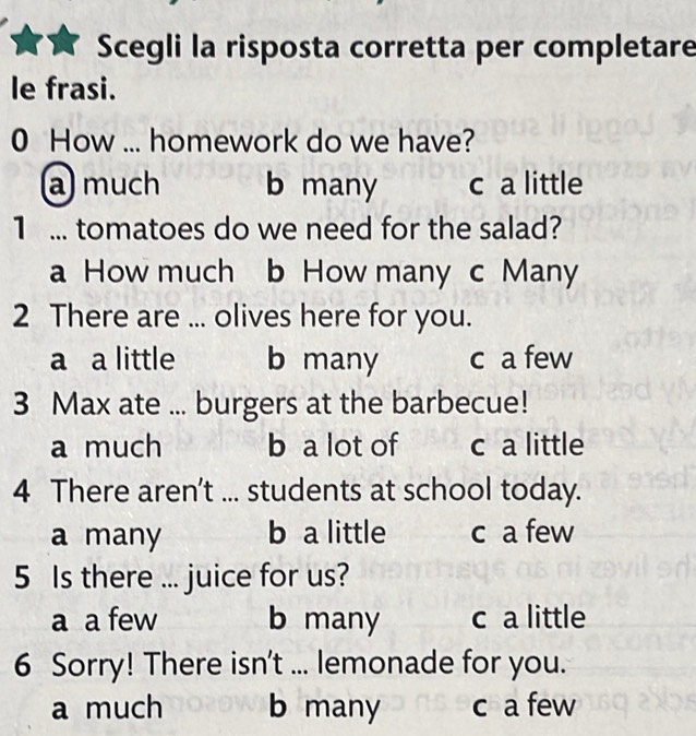 Scegli la risposta corretta per completare
le frasi.
0 How ... homework do we have?
amuch b many c a little
1 ... tomatoes do we need for the salad?
a How much b How many c Many
2 There are ... olives here for you.
a a little b many c a few
3 Max ate ... burgers at the barbecue!
a much b a lot of c a little
4 There aren't ... students at school today.
a many b a little c a few
5 Is there ... juice for us?
a a few b many c a little
6 Sorry! There isn't ... lemonade for you.
a much b many c a few