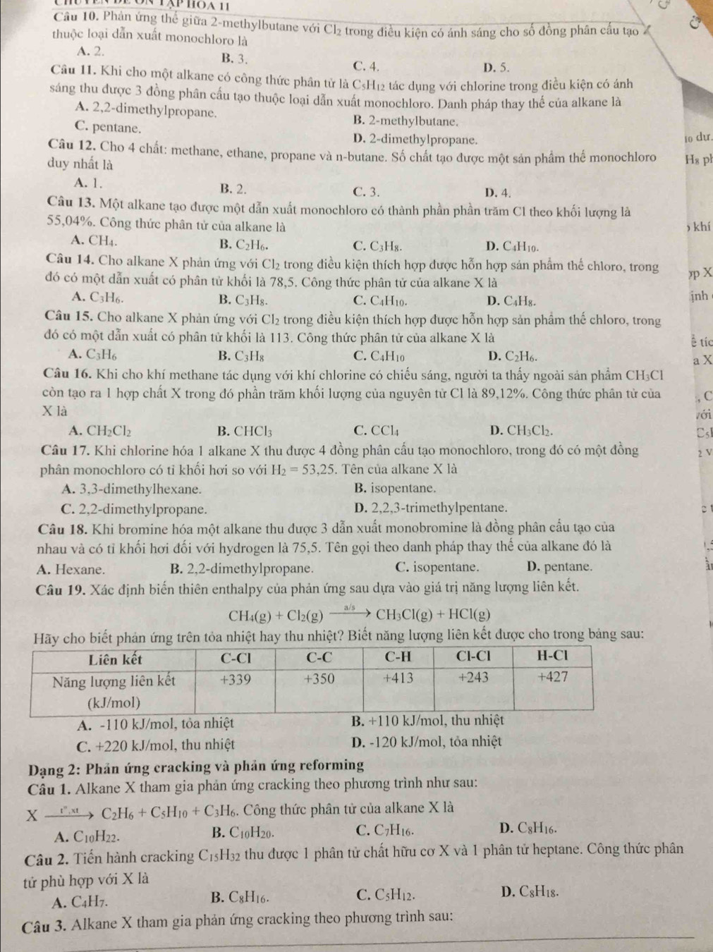 ôn tập hoa 11
Câu 10. Phản ứng thể giữa 2-methylbutane với Cl_2
thuộc loại dẫn xuất monochloro là : trong điều kiện có ánh sáng cho số đồng phân cấu tạo
A. 2. B. 3. C. 4.
D. 5.
Câu 11. Khi cho một alkane có công thức phân tử là C₃H₁2 tác dụng với chlorine trong điều kiện có ánh
sáng thu được 3 đồng phân cầu tạo thuộc loại dẫn xuất monochloro. Danh pháp thay thế của alkane là
A. 2,2-dimethylpropane. B. 2-methylbutane.
C. pentane. D. 2-dimethylpropane.
10 dự.
Câu 12. Cho 4 chất: methane, ethane, propane và n-butane. Số chất tạo được một sản phẩm thế monochloro H₈ pl
duy nhất là
A. 1. B. 2. C. 3. D. 4.
Câu 13. Một alkane tạo được một dẫn xuất monochloro có thành phần phần trăm Cl theo khối lượng là
55,04%. Công thức phân tử của alkane là , khí
A. CH_4. C. C₃H₈. D. C4H10.
B. C_2H_6.
Câu 14. Cho alkane X phản ứng với Cl₂ trong điều kiện thích hợp được hỗn hợp sản phẩm thế chloro, trong ηp X
đó có một dẫn xuất có phân tử khối là 78,5. Công thức phân tử của alkane X là
A. C_3H_6. B. C_3H_8. C. C4H10. D. C₄H₈. jnh
Câu 15. Cho alkane X phản ứng với Cl₂ trong điều kiện thích hợp được hỗn hợp sản phẩm thế chloro, trong
đó có một dẫn xuất có phân tử khối là 113. Công thức phân tử của alkane X là
ह tíc
A. C_3H_6 B. C_3H_8 C. C4H10 D. C₂H6.
a X
Câu 16. Khi cho khí methane tác dụng với khí chlorine có chiếu sáng, người ta thấy ngoài sản phẩm CH₃Cl
còn tạo ra 1 hợp chất X trong đó phần trăm khối lượng của nguyên tử Cl là 89,12%. Công thức phân tử của :, C
X là
zới
A. CH_2Cl_2 B. CHCl_3 C. CCl_4 D. CH₃Cl₂. CsI
Câu 17. Khi chlorine hóa 1 alkane X thu được 4 đồng phân cấu tạo monochloro, trong đó có một đồng 2 V
phân monochloro có tỉ khối hơi so với H_2=53,25. Tên của alkane X là
A. 3,3-dimethylhexane. B. isopentane.
C. 2,2-dimethylpropane. D. 2,2,3-trimethylpentane.
Câu 18. Khi bromine hóa một alkane thu được 3 dẫn xuất monobromine là đồng phân cầu tạo của
nhau và có tỉ khối hơi đối với hydrogen là 75,5. Tên gọi theo danh pháp thay thế của alkane đó là
A. Hexane. B. 2,2-dimethylpropane. C. isopentane. D. pentane.
Câu 19. Xác định biến thiên enthalpy của phản ứng sau dựa vào giá trị năng lượng liên kết.
CH_4(g)+Cl_2(g)xrightarrow a/sCH_3Cl(g)+HCl(g)
ết phản ứng trên tỏa nhiệt hay thu nhiệt? Biết năng lượng liên kết được cho trong bảng sau:
A. -110 kJ/mol, tỏa nhiệt B. +110 kJ/mol, thu nhiệt
C. +220 kJ/mol, thu nhiệt D. -120 kJ/mol, tỏa nhiệt
*  Dạng 2: Phản ứng cracking và phản ứng reforming
Câu 1. Alkane X tham gia phản ứng cracking theo phương trình như sau:
Xxrightarrow t''.xtC_2H_6+C_5H_10+C_3H_6. Công thức phân tử của alkane X là
A. C_10H_22. B. C10H20. C. C7H16. D. C_8H_16
Câu 2. Tiến hành cracking C_15H_32 thu được 1 phân tử chất hữu cơ X và 1 phân tử heptane. Công thức phân
tử phù hợp với X là
A. C_4H_7. D. C8H18.
B. C_8H_16 C. C_5H_12.
Câu 3. Alkane X tham gia phản ứng cracking theo phương trình sau: