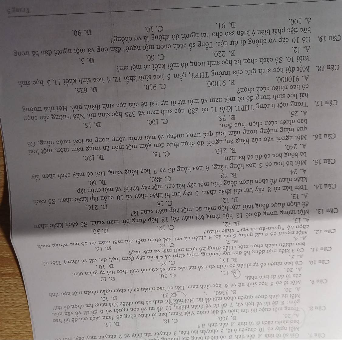 Cầu 7. Giả sử từ tỉnh A đến tỉnh B có thể di bằng các phường
Mỗi ngày có 10 chuyển ở tô, 5 chuyển tàu hỏa, 3 chuyển tàu thủy và 2 chuyển máy bay. Hội
bao nhiêu cách đi từ tỉnh A đến tinh B ?
A. 20. B. 300. C. 18. D. 15.
Cầu S. Trong một cuộc thi tìm hiều về đất nước Việt Nam, ban tổ chức công bố danh sách các đề tài bao
gồm: 8 đề tài về lịch sử, 7 đề tài về thiên nhiên, 10 đề tài về con người và 6 đề tài về văn hóa.
Mỗi thí sinh được quyền chọn một đề lài. Hỏi mỗi thí sinh có bao nhiều khả năng lựa chọn đề tài?
A. 20. B. 3360. C 31. D. 30.
Câu 9. Một tổ có 5 học sinh nữ và 6 học sinh nam. Hỏi có bao nhiêu cách chọn ngẫu nhiên một học sinh
của tổ đó đi trực nhật. C. 30 . D. 10 .
A. 20 . B. 11.
Câu 10. Có bao nhiêu số tự nhiên có chín chữ số mà các chữ số của nó viết theo thứ tự giảm dần:
D. 10 .
A.5. B. 15 . C. 55 .
Cầu 11. Có 3 kiều mặt đồng hồ đeo tay (vuông, tròn, elip) và 4 kiều dây (kim loại, da, vài và nhựa). Hỏi có
bao nhiêu cách chọn một chiếc đồng hồ gồm một mặt và một dây?
A. 4. B. 7. C. 12. D. 16.
Câu 12. Một người có 4 cái quần, 6 cái áo, 3 chiếc cà vạt. Để chọn mỗi thứ một món thì có bao nhiều cách
chọn bộ "quần-áo-cà vạt" khác nhau?
A. 13. B. 72. C. 12. D. 30.
Câu 13. Một thùng trong đó có 12 hộp đựng bút màu đỏ, 18 hộp đựng bút màu xanh. Số cách khác nhau
đềể chọn được đồng thời một hộp màu đỏ, một hộp màu xanh là?
D. 216.
A. 13. B. 12. C. 18.
Câu 14. Trên bàn có 8 cây bút chì khác nhau, 6 cây bút bi khác nhau và 10 cuốn tập khác nhau. Số cách
khác nhau để chọn được đồng thời một cây bút chì, một cây bút bi và một cuốn tập.
A. 24. B. 48. C. 480.
D. 60.
Câu 15. Một bó hoa có 5 hoa hồng trắng, 6 hoa hồng đỏ và 7 hoa hồng vàng. Hỏi có mấy cách chọn lây
ba bông hoa có đủ cả ba màu.
A. 240. B. 210. C. 18. D. 120.
Câu 16. Một người vào cửa hàng ăn, người đó chọn thực đơn gồm một món ăn trong năm món, một loại
quả tráng miệng trong năm loại quả tráng miệng và một nước uống trong ba loại nước uống. Có
bao nhiêu cách chọn thực đơn.
A. 25. B. 75. C. 100. D. 15.
Câu 17. Trong một trường THPT, khối 11 có 280 học sinh nam và 325 học sinh nữ. Nhà trường cần chọn
hai học sinh trong đó có một nam và một nữ đi dự trại hè của học sinh thành phố. Hỏi nhà trường
có bao nhiêu cách chọn?
A. 910000. B. 91000. C. 910. D. 625.
Câu 18. Một đội học sinh giỏi của trường THPT, gồm 5 học sinh khối 12, 4 học sinh khối 11, 3 học sinh
khối 10. Số cách chọn ba học sinh trong đó mỗi khối có một em?
A. 12. B. 220. C. 60. D. 3.
Câu 19. Có 10 cặp vợ chồng đi dự tiệc. Tổng số cách chọn một người đàn ông và một người đàn bà trong
bữa tiệc phát biểu ý kiến sao cho hai người đó không là vợ chồng?
C. 10. D. 90.
A. 100. B. 91.
Trang 5