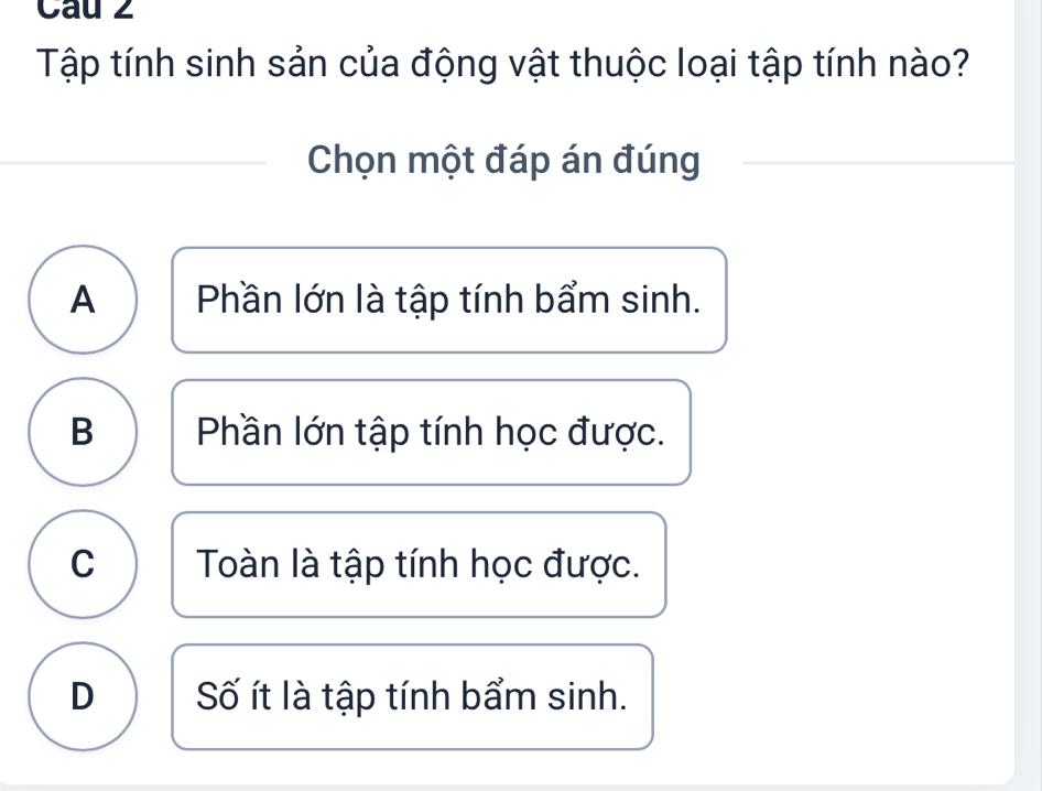 Cau 2
Tập tính sinh sản của động vật thuộc loại tập tính nào?
Chọn một đáp án đúng
A Phần lớn là tập tính bẩm sinh.
B Phần lớn tập tính học được.
C ) Toàn là tập tính học được.
D Số ít là tập tính bẩm sinh.