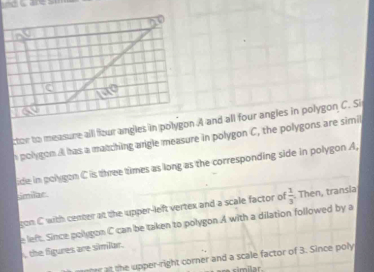 poly gon A has a matching arigle measure in polygon C, the polygons are simil 
ide in polygen C is three times as long as the corresponding side in polygon A, 
similar. 
gon C with center at the upper-left vertex and a scale factor of  1/3 . Then, transia 
e left. Since polygon C can be taken to polygon A with a dilation followed by a 
the figures are simillar. 
ner at the upper-right corner and a scale factor of 3. Since poly