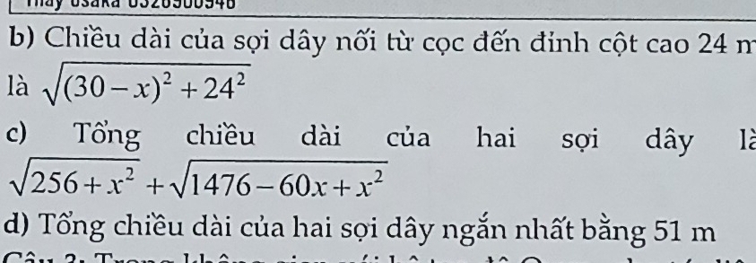 Chiều dài của sọợi dây nối từ cọc đến đinh cột cao 24 m
là sqrt((30-x)^2)+24^2
c) Tổng chiều dài của hai sọi dây là
sqrt(256+x^2)+sqrt(1476-60x+x^2)
d) Tổng chiều dài của hai sợi dây ngắn nhất bằng 51 m