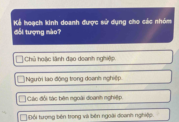 Kế hoạch kinh doanh được sử dụng cho các nhóm
đối tượng nào?
Chủ hoặc lãnh đạo doanh nghiệp.
Người lao động trong doanh nghiệp.
Các đối tác bên ngoài doanh nghiệp.
Đối tượng bên trong và bên ngoài doanh nghiệp.