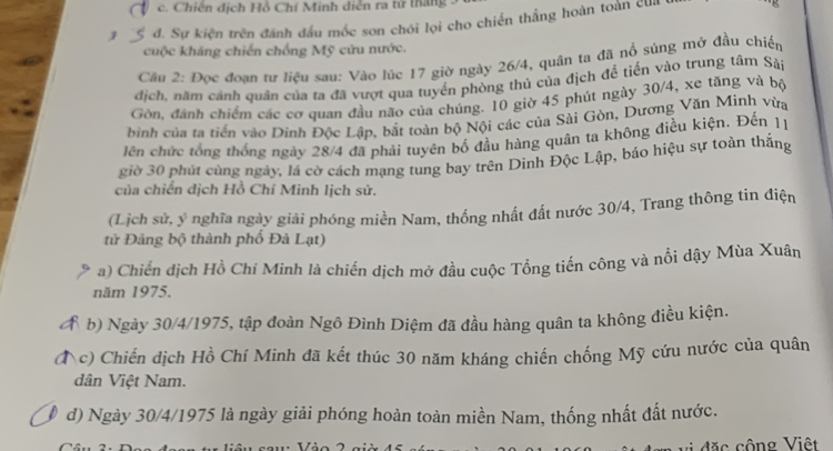 c. Chiến dịch Hồ Chỉ Minh diễn ra tử thắng .
1 đ. Sự kiện trên đánh đấu mốc son chói lọi cho chiến thắng hoàn toàn cl
cuộc kháng chiến chống Mỹ cứu nước.
Câu 2: Đọc đoạn tư liệu sau: Vào lúc 17 giờ ngày 26/4, quân ta đã nổ sủng mở đầu chiến
dịch, năm cảnh quân của ta đã vượt qua tuyển phòng thủ của địch để tiến vào trung tâm Sài
Gòn, đánh chiếm các cơ quan đầu não của chúng. 10 giờ 45 phút ngày 30/4, xe tăng và bộ
bình của ta tiền vào Dinh Độc Lập, bắt toàn bộ Nội các của Sài Gòn, Dương Văn Minh vừa
lên chức tổng thống ngày 28/4 đã phải tuyên bố đầu hàng quân ta không điều kiện. Đến 11
giờ 30 phút cùng ngày, lá cờ cách mạng tung bay trên Dinh Độc Lập, báo hiệu sự toàn thắng
của chiến dịch Hồ Chí Minh lịch sử.
(Lịch sử, ý nghĩa ngày giải phóng miền Nam, thống nhất đất nước 30/4, Trang thông tin điện
tử Đảng bộ thành phố Đà Lạt)
a) Chiến dịch Hồ Chí Minh là chiến dịch mở đầu cuộc Tổng tiến công và nổi dậy Mùa Xuân
năm 1975.
a b) Ngày 30/4/1975, tập đoàn Ngô Đình Diệm đã đầu hàng quân ta không điều kiện.
a c) Chiến dịch Hồ Chí Minh đã kết thúc 30 năm kháng chiến chống Mỹ cứu nước của quân
dân Việt Nam.
d) Ngày 30/4/1975 là ngày giải phóng hoàn toàn miền Nam, thống nhất đất nước.
c ộng Viêt