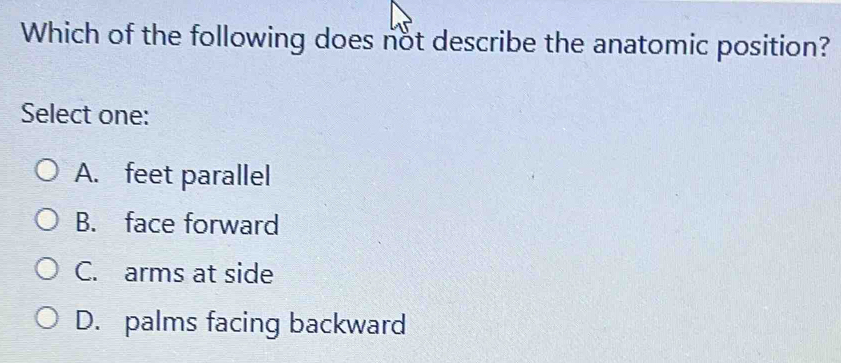 Which of the following does not describe the anatomic position?
Select one:
A. feet parallel
B. face forward
C. arms at side
D. palms facing backward