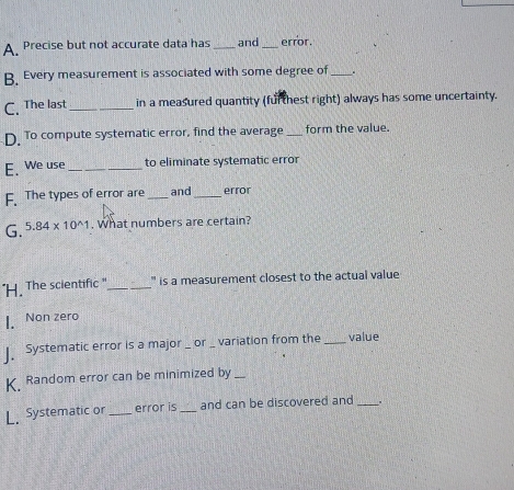 A Precise but not accurate data has _and_ error.
B Every measurement is associated with some degree of_
C. The last_ in a measured quantity (furthest right) always has some uncertainty.
D. To compute systematic error, find the average _form the value.
E. We use _to eliminate systematic error
The types of error are _and_ error
G. 5.84* 10^(wedge)1. What numbers are certain?
"H. The scientific "_ ' is a measurement closest to the actual value
I. Non zero
Systematic error is a major _ or _ variation from the _value
Random error can be minimized by_
L Systematic or _error is _and can be discovered and _.