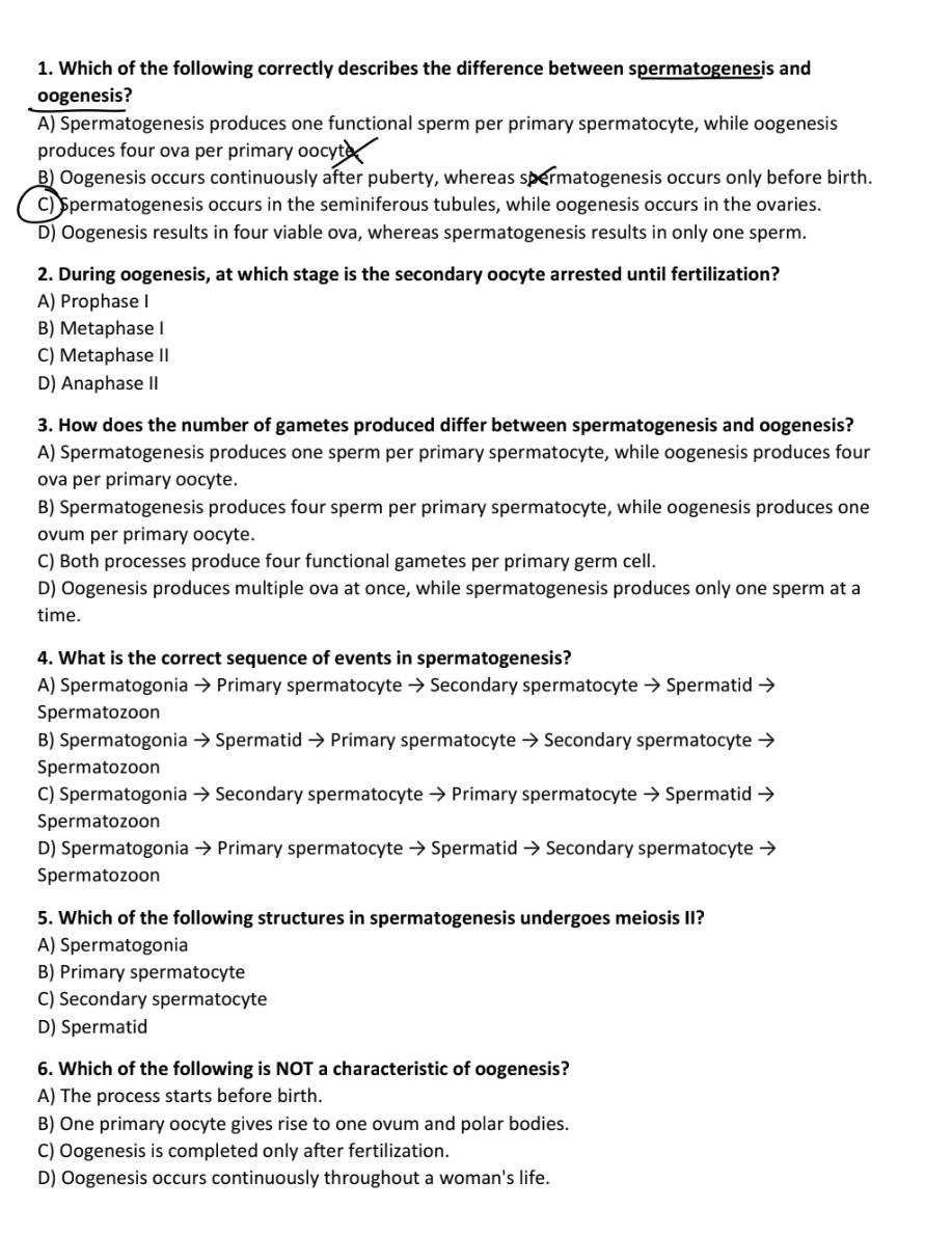 Which of the following correctly describes the difference between spermatogenesis and
oogenesis?
A) Spermatogenesis produces one functional sperm per primary spermatocyte, while oogenesis
produces four ova per primary oocyt
B) Oogenesis occurs continuously after puberty, whereas spermatogenesis occurs only before birth.
C) Spermatogenesis occurs in the seminiferous tubules, while oogenesis occurs in the ovaries.
D) Oogenesis results in four viable ova, whereas spermatogenesis results in only one sperm.
2. During oogenesis, at which stage is the secondary oocyte arrested until fertilization?
A) Prophase I
B) Metaphase I
C) Metaphase II
D) Anaphase II
3. How does the number of gametes produced differ between spermatogenesis and oogenesis?
A) Spermatogenesis produces one sperm per primary spermatocyte, while oogenesis produces four
ova per primary oocyte.
B) Spermatogenesis produces four sperm per primary spermatocyte, while oogenesis produces one
ovum per primary oocyte.
C) Both processes produce four functional gametes per primary germ cell.
D) Oogenesis produces multiple ova at once, while spermatogenesis produces only one sperm at a
time.
4. What is the correct sequence of events in spermatogenesis?
A) Spermatogonia → Primary spermatocyte → Secondary spermatocyte → Spermatid →
Spermatozoon
B) Spermatogonia → Spermatid → Primary spermatocyte → Secondary spermatocyte
Spermatozoon
C) Spermatogonia → Secondary spermatocyte → Primary spermatocyte → Spermatid →
Spermatozoon
D) Spermatogonia → Primary spermatocyte → Spermatid → Secondary spermatocyte →
Spermatozoon
5. Which of the following structures in spermatogenesis undergoes meiosis II?
A) Spermatogonia
B) Primary spermatocyte
C) Secondary spermatocyte
D) Spermatid
6. Which of the following is NOT a characteristic of oogenesis?
A) The process starts before birth.
B) One primary oocyte gives rise to one ovum and polar bodies.
C) Oogenesis is completed only after fertilization.
D) Oogenesis occurs continuously throughout a woman's life.