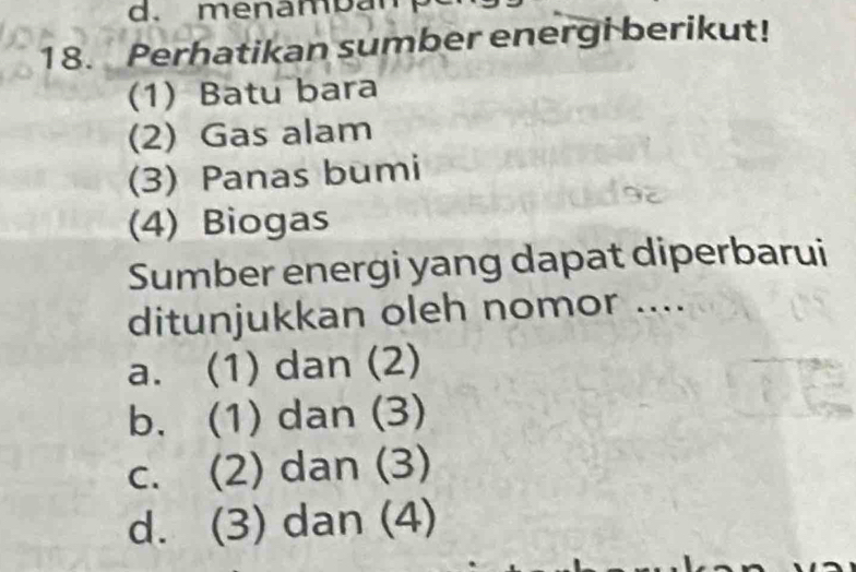 menamban 
18. Perhatikan sumber energi berikut!
(1) Batu bara
(2) Gas alam
(3) Panas bumi
(4) Biogas
Sumber energi yang dapat diperbarui
ditunjukkan oleh nomor ....
a. (1) dan (2)
b. (1) dan (3)
c. (2) dan (3)
d. (3) dan (4)