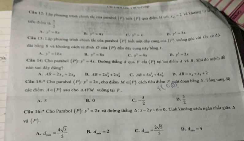 Cân 12: Lập phương tịnh chính tắc của parabol (P) biết (P) qua điễm A với x_u=2 và khoảng từ Aí
tiêu điểm là  5/2 
A. y^2=8x B. y^2=4x c. y^3=x D. y^2=2x
Cần 13: Lập phương trình chính tác của parabol (P) biết một dây cung của (P) vuỡng gốc với Ox có độ
đài bằng 8 và khoảng cách từ đình O của (P) đến dây cung này bằng 1.
A. y^2=16x B. y^2=8x C. y^3=4x D. y^2=2x
Cầu 14: Cho parabol (P):y^2=4x. Đường thẳng đ qua F cất (P) tại hai điểm A và B . Khi đó mệnh đề
nào sau đây đùng?
A. AB=2x_4+2x_2 B. AB=2x_4^(2+2x_3^2 C. AB=4x_A)_4+4* frac 1^(2 D. AB=x_A)+x_B+2
Câu 15:* Cho parabol (P):y^2=2x , cho điểm M∈ (P) cách tiêu điểm F một đoạn bằng 5. Tổng tung độ
các điểm A∈ (P) sao cho △ AFM vuông tại F .
A. 5 B. 0 C. - 3/2  D.  3/2 
Câu 16 :* Cho Parabol (P):y^2=2x và đường thẳng △ :x-2y+6=0. Tính khoảng cách ngẫn nhất giữa Δ
và (P).
A. d_min= 4sqrt(5)/5  B. d_min=2 C. d_min= 2sqrt(5)/5  D. d_min=4