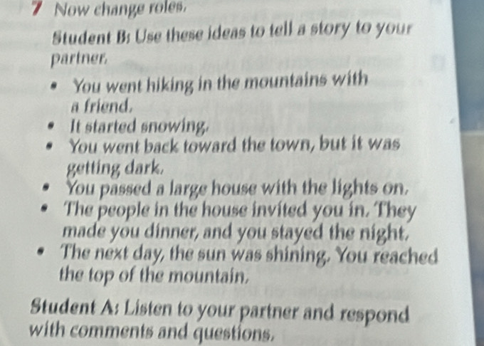 Now change roles. 
Student B: Use these ideas to tell a story to your 
partner 
You went hiking in the mountains with 
a friend. 
It started snowing. 
You went back toward the town, but it was 
getting dark. 
You passed a large house with the lights on. 
The people in the house invited you in. They 
made you dinner, and you stayed the night. 
The next day, the sun was shining. You reached 
the top of the mountain. 
Student A: Listen to your partner and respond 
with comments and questions.