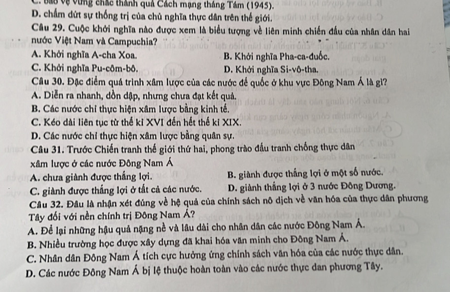 C. bau vệ vùng chắc thành quả Cách mạng tháng Tám (1945).
D. chấm dứt sự thống trị của chủ nghĩa thực dân trên thế giới.
Câu 29. Cuộc khởi nghĩa nào được xem là biểu tượng về liên minh chiến đầu của nhân dân hai
Nước Việt Nam và Campuchia?
A. Khởi nghĩa A-cha Xoa. B. Khởi nghĩa Pha-ca-đuốc.
C. Khởi nghĩa Pu-côm-bô. D. Khởi nghĩa Si-vô-tha.
Câu 30. Đặc điểm quá trình xâm lược của các nước đế quốc ở khu vực Đông Nam Á là gì?
A. Diễn ra nhanh, dồn dập, nhưng chưa đạt kết quả.
B. Các nước chỉ thực hiện xâm lược bằng kinh tế.
C. Kéo dài liên tục từ thế kỉ XVI đến hết thế kỉ XIX.
D. Các nước chỉ thực hiện xâm lược bằng quân sự.
Câu 31. Trước Chiến tranh thế giới thứ hai, phong trào đấu tranh chống thực dân
xâm lược ở các nước Đông Nam Á
A. chưa giành được thắng lợi. B. giành được thắng lợi ở một số nước.
C. giành được thắng lợi ở tất cả các nước.  D. giành thắng lợi ở 3 nước Đông Dương.
Câu 32. Đầu là nhận xét đúng về hệ quả của chính sách nô dịch về văn hóa của thực dân phương
Tây đối với nền chính trị Đông Nam Á?
A. Để lại những hậu quả nặng nề và lâu dài cho nhân dân các nước Đông Nam Á.
B. Nhiều trường học được xây dựng đã khai hóa văn minh cho Đông Nam Á.
C. Nhân dân Đông Nam Á tích cực hưởng ứng chính sách văn hóa của các nước thực dân.
D. Các nước Đông Nam Á bị lệ thuộc hoàn toàn vào các nước thực dan phương Tây.