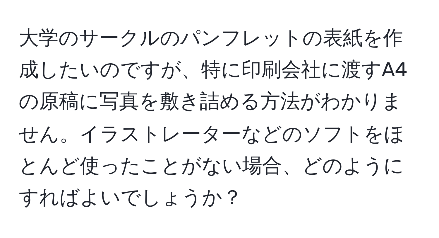 大学のサークルのパンフレットの表紙を作成したいのですが、特に印刷会社に渡すA4の原稿に写真を敷き詰める方法がわかりません。イラストレーターなどのソフトをほとんど使ったことがない場合、どのようにすればよいでしょうか？