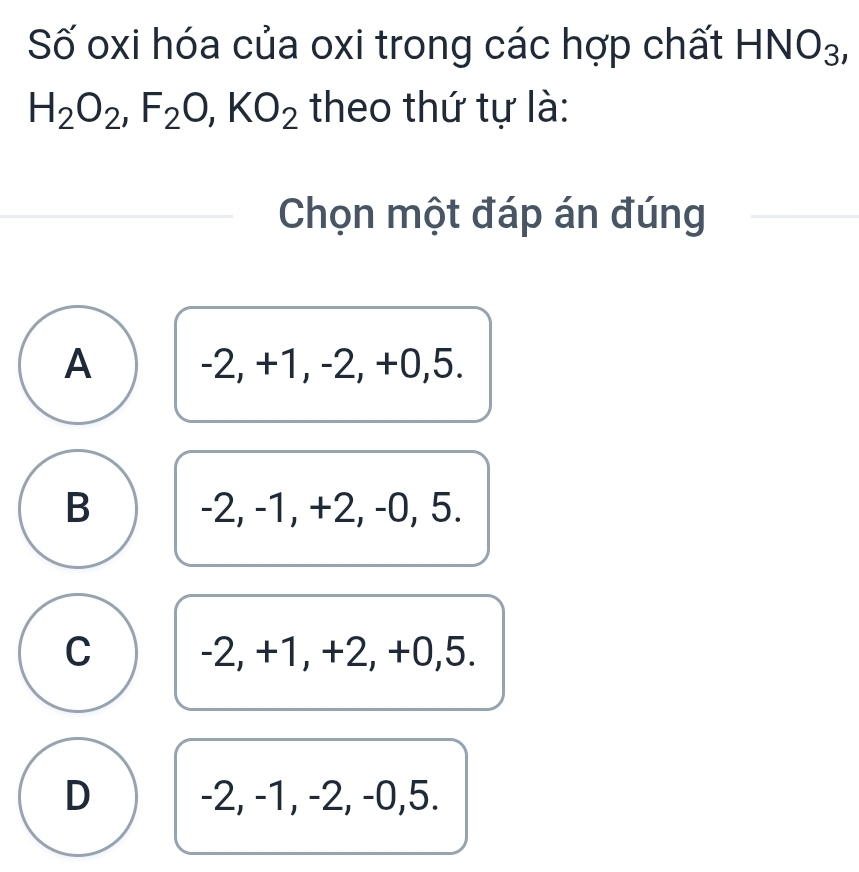 Số oxi hóa của oxi trong các hợp chất HNO_3,
H_2O_2, F_2O, KO_2 theo thứ tự là:
Chọn một đáp án đúng
A -2, +1, -2, +0, 5.
B -2, -1, +2, -0, 5.
C -2, +1, +2, +0, 5.
D -2, -1, -2, -0, 5.