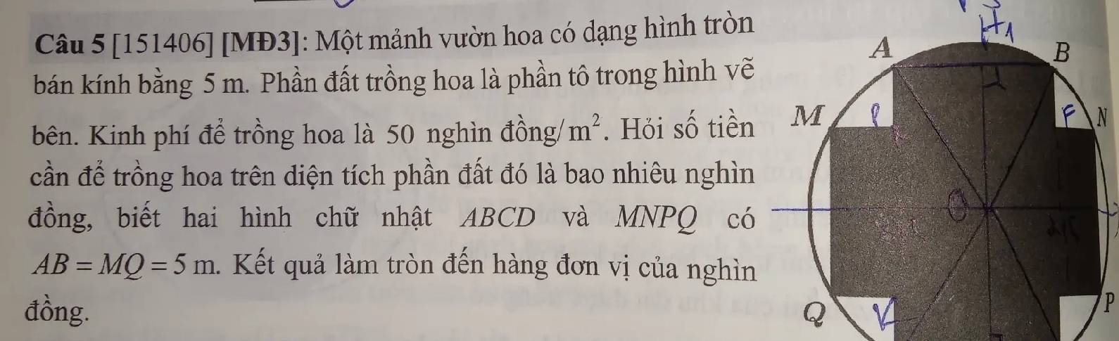 [151406] [MĐ3]: Một mảnh vườn hoa có dạng hình tròn 
bán kính bằng 5 m. Phần đất trồng hoa là phần tô trong hình vẽ 
bên. Kinh phí để trồng hoa là 50 nghìn đồng m^2. Hỏi số tiền 
cần để trồng hoa trên diện tích phần đất đó là bao nhiêu nghìn 
đồng, biết hai hình chữ nhật ABCD và MNPQ có
AB=MQ=5m. Kết quả làm tròn đến hàng đơn vị của nghìn 
đồng.
P