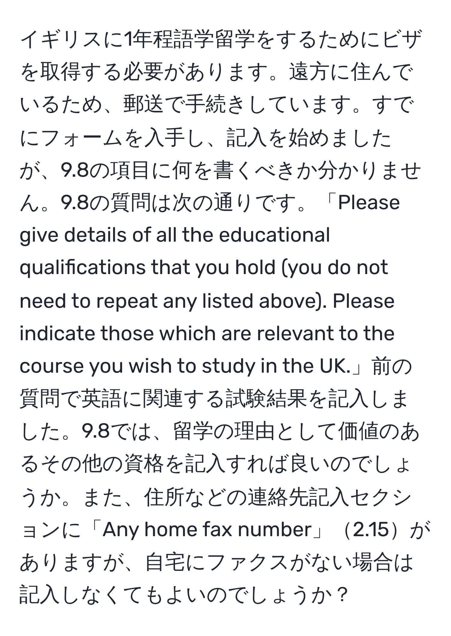 イギリスに1年程語学留学をするためにビザを取得する必要があります。遠方に住んでいるため、郵送で手続きしています。すでにフォームを入手し、記入を始めましたが、9.8の項目に何を書くべきか分かりません。9.8の質問は次の通りです。「Please give details of all the educational qualifications that you hold (you do not need to repeat any listed above). Please indicate those which are relevant to the course you wish to study in the UK.」前の質問で英語に関連する試験結果を記入しました。9.8では、留学の理由として価値のあるその他の資格を記入すれば良いのでしょうか。また、住所などの連絡先記入セクションに「Any home fax number」2.15がありますが、自宅にファクスがない場合は記入しなくてもよいのでしょうか？