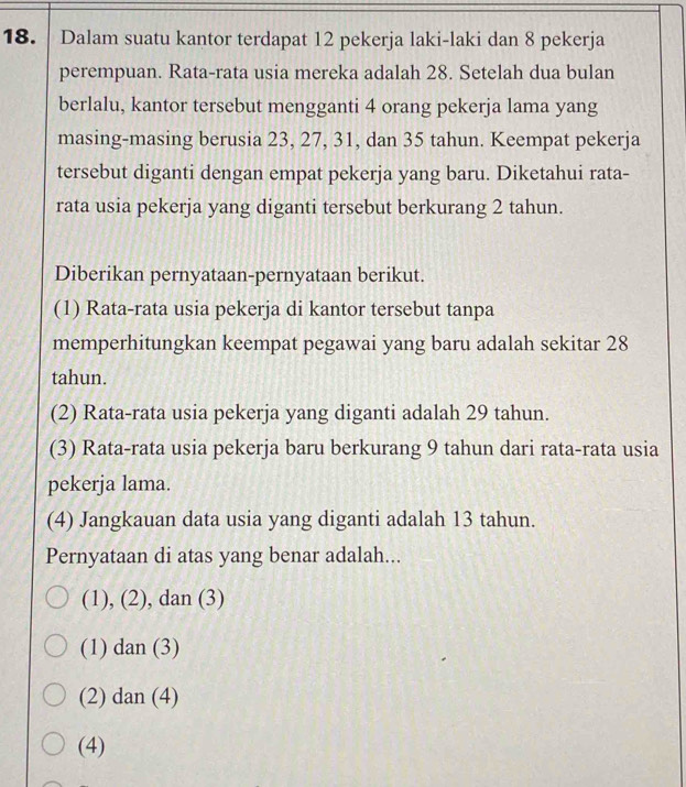 Dalam suatu kantor terdapat 12 pekerja laki-laki dan 8 pekerja
perempuan. Rata-rata usia mereka adalah 28. Setelah dua bulan
berlalu, kantor tersebut mengganti 4 orang pekerja lama yang
masing-masing berusia 23, 27, 31, dan 35 tahun. Keempat pekerja
tersebut diganti dengan empat pekerja yang baru. Diketahui rata-
rata usia pekerja yang diganti tersebut berkurang 2 tahun.
Diberikan pernyataan-pernyataan berikut.
(1) Rata-rata usia pekerja di kantor tersebut tanpa
memperhitungkan keempat pegawai yang baru adalah sekitar 28
tahun.
(2) Rata-rata usia pekerja yang diganti adalah 29 tahun.
(3) Rata-rata usia pekerja baru berkurang 9 tahun dari rata-rata usia
pekerja lama.
(4) Jangkauan data usia yang diganti adalah 13 tahun.
Pernyataan di atas yang benar adalah...
(1), (2), dan (3)
(1) dan (3)
(2) dan (4)
(4)