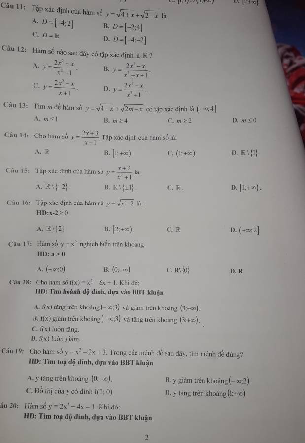 [1,3)∪ (3,+∈fty ) D. [1,+∈fty )
Câu 11: Tập xác định của hàm số y=sqrt(4+x)+sqrt(2-x) là
A. D=[-4;2] B. D=[-2;4]
C. D=R D. D=[-4;-2]
Câu 12: Hàm số nào sau đây có tập xác định là R ?
A. y= (2x^2-x)/x^2-1 . B. y= (2x^2-x)/x^2+x+1 .
C. y= (2x^2-x)/x+1 . D. y= (2x^2-x)/x^3+1 .
Câu 13: Tìm m để hàm số y=sqrt(4-x)+sqrt(2m-x) có tập xác định là (-∈fty ;4]
A. m≤ 1 B. m≥ 4 C. m≥ 2 D. m≤ 0
Câu 14: Cho hàm số y= (2x+3)/x-1  Tập xác định của hàm số là:
A. R B. [1;+∈fty ) C. (1;+∈fty ) D. Rvee  1
Câu 15: Tập xác định của hàm số y= (x+2)/x^2+1  là:
A. Rvee  -2 . B. Rvee  ± 1 . C. R . D. [1;+∈fty ).
Câu 16: Tập xác định của hảm số y=sqrt(x-2) là:
HD: x-2≥ 0
A. R| 2 B. [2;+∈fty ) C. R D. (-∈fty ;2]
Câu 17: Hàm số y=x^2 nghịch biến trên khoáng
HD: a>0
A. (-∈fty ;0) B. (0;+∈fty ) C. Rvee  0 D. R
Câu 18: Cho hàm số f(x)=x^2-6x+1. Khi đó:
HD: Tìm hoành độ đính, dựa vào BBT kluận
A. f(x) tāng trên khoảng (-∈fty ;3) và giảm trên khoảng (3;+∈fty ).
B. f(x) giảm trên khoảng (-∈fty ;3) và tăng trên khoảng (3;+∈fty ).
C. f(x) luôn tāng.
D. f(x) luôn giám.
Câu 19: Cho hàm số y=x^2-2x+3. Trong các mệnh để sau đây, tìm mệnh đề đúng?
HD: Tìm toạ độ đỉnh, dựa vào BBT kluận
A. y tăng trên khoảng (0;+∈fty ). B. y giảm trên khoáng (-∈fty ;2)
C. Đồ thị của y có đinh I(1:0) D. y tăng trên khoảng (1;+∈fty )
lâu 20: Hàm số y=2x^2+4x-1 , Khi đó:
HD: Tìm toạ độ đỉnh, dựa vào BBT kluận
2