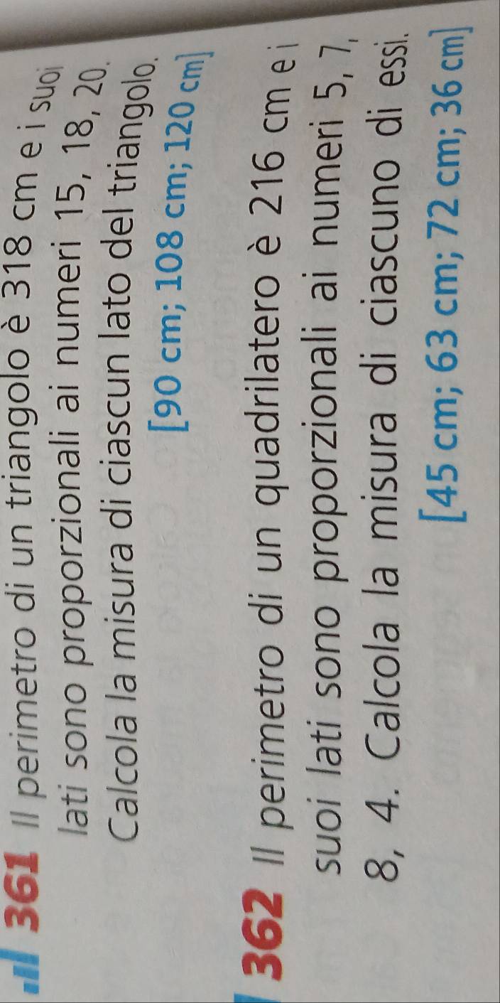 # 361 Il perimetro di un triangolo è 318 cm e i suoi
lati sono proporzionali ai numeri 15, 18, 20.
Calcola la misura di ciascun lato del triangolo.
[ 90 cm; 108 cm; 120 cm ]
362 Il perimetro di un quadrilatero è 216 cm e i
suoi lati sono proporzionali ai numeri 5, 7,
8, 4. Calcola la misura di ciascuno di essi.
[ 45 cm; 63 cm; 72 cm; 36 cm ]