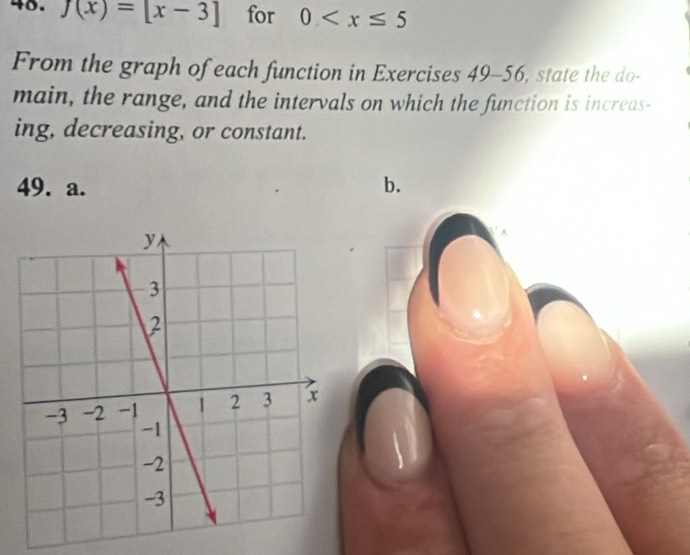 f(x)=[x-3] for 0
From the graph of each function in Exercises 49-56, state the do- 
main, the range, and the intervals on which the function is increas- 
ing, decreasing, or constant. 
49. a. b.