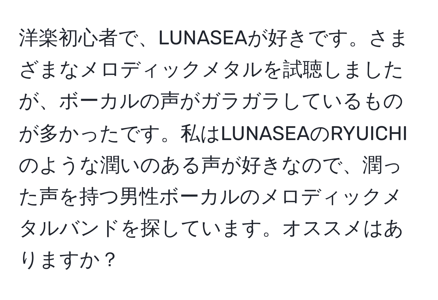 洋楽初心者で、LUNASEAが好きです。さまざまなメロディックメタルを試聴しましたが、ボーカルの声がガラガラしているものが多かったです。私はLUNASEAのRYUICHIのような潤いのある声が好きなので、潤った声を持つ男性ボーカルのメロディックメタルバンドを探しています。オススメはありますか？