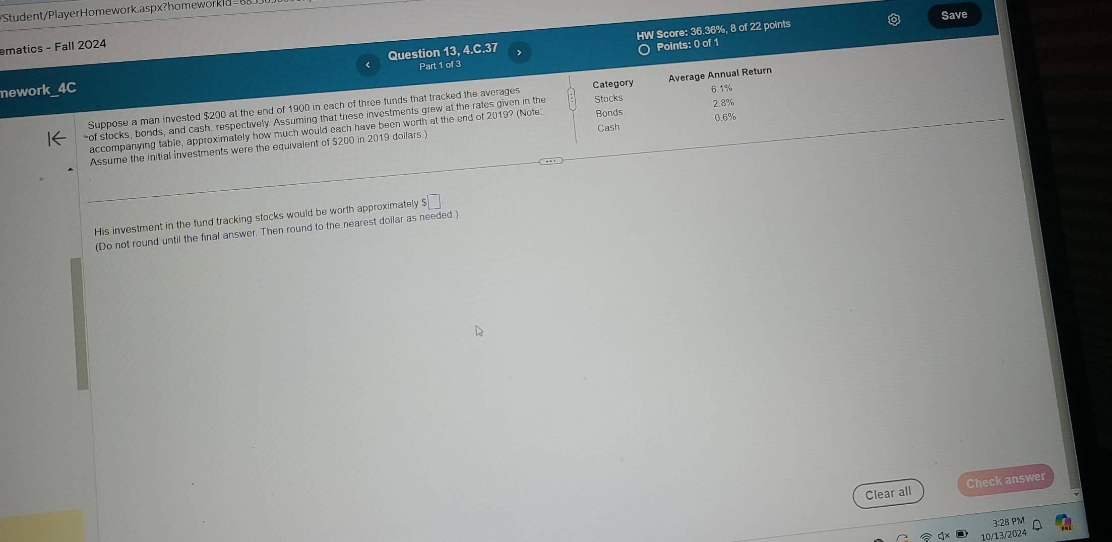 Student/PlayerHomework.aspx?homeworkld= t 
Save 
Question 13, 4.C.37 HW Score: 36.36%, 8 of 22 points 
ematics - Fall 2024 
Part 1 of 3 Points: 0 of 1 
nework 
Category
6.1%
Suppose a man invested $200 at the end of 1900 in each of three funds that tracked the averages Average Annual Return
2.8%
Bonds 
of stocks, bonds, and cash, respectively. Assuming that these investments grew at the rates given in the Stocks 
Cash 0.6%
accompanying table, approximately how much would each have been worth at the end of 2019? (Note 
Assume the initial investments were the equivalent of $200 in 2019 dollars.) 
His investment in the fund tracking stocks would be worth approximately $□. 
(Do not round until the final answer. Then round to the nearest dollar as needed.) 
Clear all Check answer 
3:28 PM 
10/13/2024