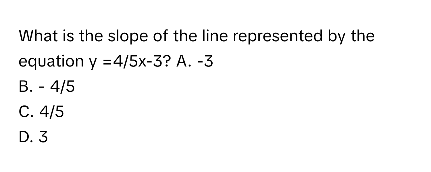 What is the slope of the line represented by the equation y =4/5x-3?  A. -3
B. - 4/5
C. 4/5
D. 3