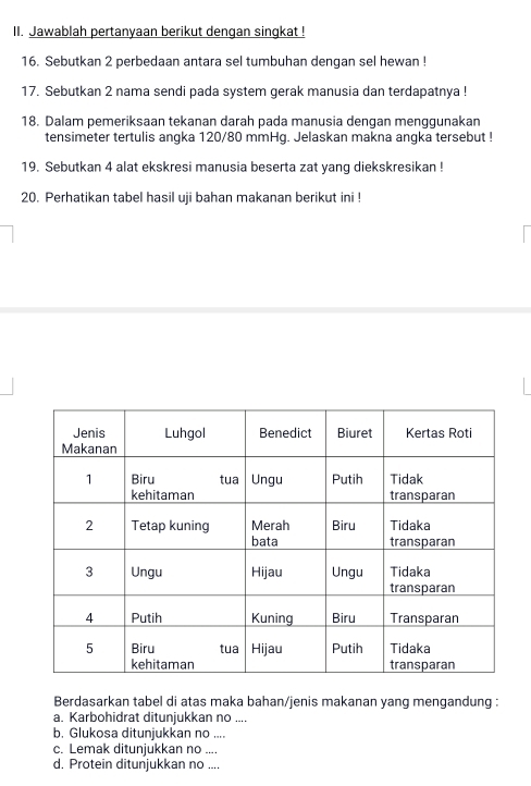 Jawablah pertanyaan berikut dengan singkat ! 
16. Sebutkan 2 perbedaan antara sel tumbuhan dengan sel hewan ! 
17. Sebutkan 2 nama sendi pada system gerak manusia dan terdapatnya ! 
18. Dalam pemeriksaan tekanan darah pada manusia dengan menggunakan 
tensimeter tertulis angka 120/80 mmHg. Jelaskan makna angka tersebut ! 
19. Sebutkan 4 alat ekskresi manusia beserta zat yang diekskresikan ! 
20. Perhatikan tabel hasil uji bahan makanan berikut ini ! 
Berdasarkan tabel di atas maka bahan/jenis makanan yang mengandung : 
a. Karbohidrat ditunjukkan no .... 
b. Glukosa ditunjukkan no .... 
c. Lemak ditunjukkan no .... 
d. Protein ditunjukkan no ....