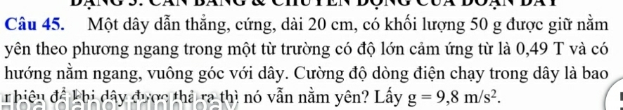 Một dây dẫn thẳng, cứng, dài 20 cm, có khối lượng 50 g được giữ nằm 
yên theo phương ngang trong một từ trường có độ lớn cảm ứng từ là 0,49 T và có 
hướng nằm ngang, vuông góc với dây. Cường độ dòng điện chạy trong dây là bao 
rhiêu để khị dây được thả ra thì nó vẫn nằm yên? Lấy g=9,8m/s^2.