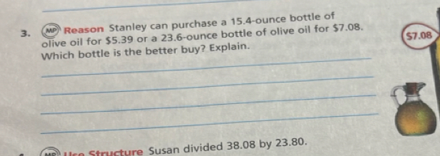 MP Reason Stanley can purchase a 15.4-ounce bottle of 
olive oil for $5.39 or a 23.6-ounce bottle of olive oil for $7.08. $7.08
_ 
Which bottle is the better buy? Explain. 
_ 
_ 
_ 
tu cture Susan divided 38.08 by 23.80.