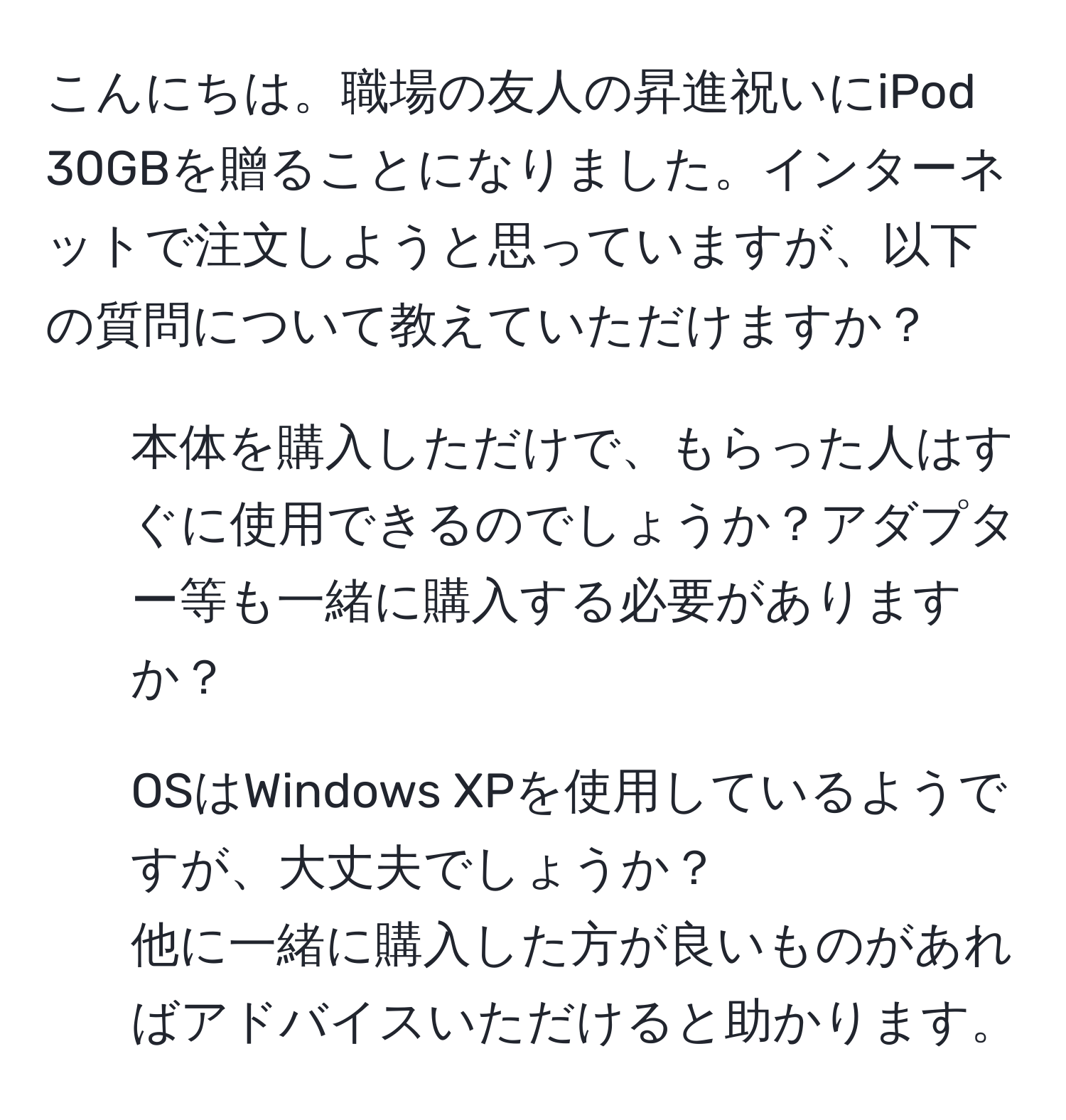 こんにちは。職場の友人の昇進祝いにiPod 30GBを贈ることになりました。インターネットで注文しようと思っていますが、以下の質問について教えていただけますか？  
1. 本体を購入しただけで、もらった人はすぐに使用できるのでしょうか？アダプター等も一緒に購入する必要がありますか？  
2. OSはWindows XPを使用しているようですが、大丈夫でしょうか？  
他に一緒に購入した方が良いものがあればアドバイスいただけると助かります。