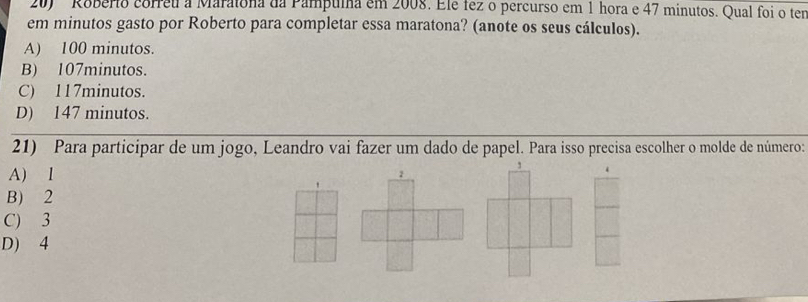 ' Roberio correu a Maratona da Pampulna em 2008. Elé fez o percurso em 1 hora e 47 minutos. Qual foi o ter
em minutos gasto por Roberto para completar essa maratona? (anote os seus cálculos).
A) 100 minutos.
B) 107minutos.
C) 117minutos.
D) 147 minutos.
21) Para participar de um jogo, Leandro vai fazer um dado de papel. Para isso precisa escolher o molde de número:
A) 1
B) 2
C) 3
D) 4