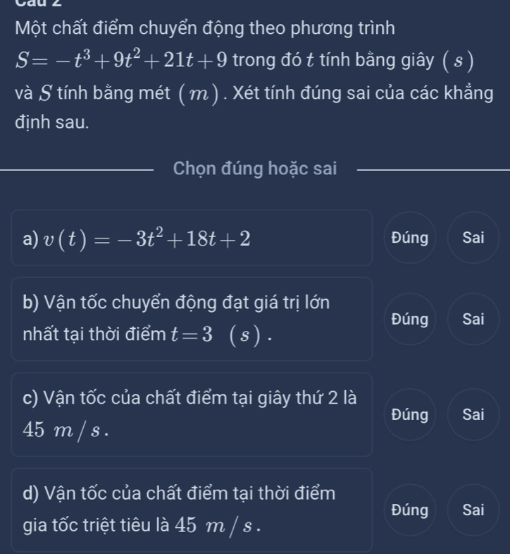 Một chất điểm chuyển động theo phương trình
S=-t^3+9t^2+21t+9 trong đó t tính bằng giây ( s )
và S tính bằng mét ( m) . Xét tính đúng sai của các khẳng
định sau.
_Chọn đúng hoặc sai
a) v(t)=-3t^2+18t+2 Đúng Sai
b) Vận tốc chuyển động đạt giá trị lớn
Đúng Sai
nhất tại thời điểm t=3 (s ).
c) Vận tốc của chất điểm tại giây thứ 2 là
Đúng Sai
45 m / s.
d) Vận tốc của chất điểm tại thời điểm
Đúng Sai
gia tốc triệt tiêu là 45 m / s.