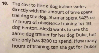 The cost to hire a dog trainer varies 
directly with the amount of time spent 
training the dog. Shamar spent $425 on
17 hours of obedience training for his 
dog Fenton. Alexis wants to use the 
same dog trainer for her dog Duke, but 
she only has $200 to spend. How many
hours of training can she get for Duke?