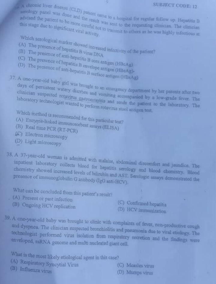SUBJECT CODE: 12
o. A chronic liver disesse (CLD) patent came to a hospital for regular follow up. Hepatitis B
serology panel was done and the result was sent to the requesting clinician. The clinicias
advised the patient to be more careful not to transmit to others as he was highly infectious at
this stage due to significant viral activity.
Which serological marker showed increased infectivity of the patient?
(A) The presence of hepatitis B virus DNA
(B) The presence of anti-hepatitis B core antigen (HBcAg)
(C) The presence of hepatitis B envelope antigen (HBeAg)•
(D) The presence of anti-hepatitis B surface antigen (HBsAg)
37. A one-year-old baby girl was brought to an emergency department by her parents after two
days of persistent watery diarrbea and vomiting accompanied by a low-grade fever. The
clinician suspected rotavirus gastroenteritis and sends the patient to the laboratory. The
laboratory technologist wanted to perform rotavirus stool antigen test.
Which method is recommended for this particular test?
(A) Enzyme-linked immunosorbent assays (ELISA)
(B) Real time PCR (RT-PCR)
(C) Electron microscopy
(D) Light microscopy
38. A 37-year-old woman is admitted with malaise, abdominal discomfort and jaundice. The
inpatient laboratory collects blood for hepatitis serology and blood chemistry. Blood
chemistry showed increased levels of bilirubin and AST. Serologic assays demonstrated the
presence of immunoglobulin G antibody (IgG anti-HCV).
What can be concluded from this patient's result?
(A) Present or past infection (C) Confirmed hepatitis
(B) Ongoing HCV replication (D) HCV immunization
39. A one-year-old baby was brought to clinic with complaints of fever, non-productive cough
and dyspnea. The clinician suspected bronchiolitis and pneumonia due to viral etiology. The
technologist performed virus isolation from respiratory secretion and the findings were
enveloped, ssRNA genome and multi nucleated giant cell.
What is the most likely etiological agent in this case?
(A) Respiratory Syncytial Virus (C) Measles virus
(B) Influenza virus (D) Mumps virus