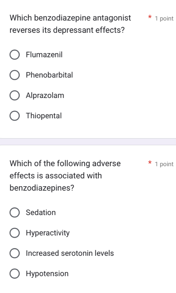 Which benzodiazepine antagonist 1 point
reverses its depressant effects?
Flumazenil
Phenobarbital
Alprazolam
Thiopental
Which of the following adverse 1 point
effects is associated with
benzodiazepines?
Sedation
Hyperactivity
Increased serotonin levels
Hypotension