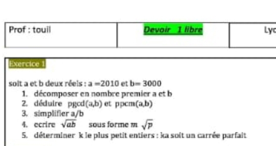 Prof : touil Devoir 1 libre Lyc 
Exercice 
solt a et b deux réels : a=2010 et b=3000
1. décomposer en nombre premier a et b
2. déduire pgcd (a,b) et ppcm (a,b)
3. simplifier a/b
4. ecrire sqrt(ab) sous forme m sqrt(p)
5. déterminer k le plus petit entiers : ka soit un carrée parfait