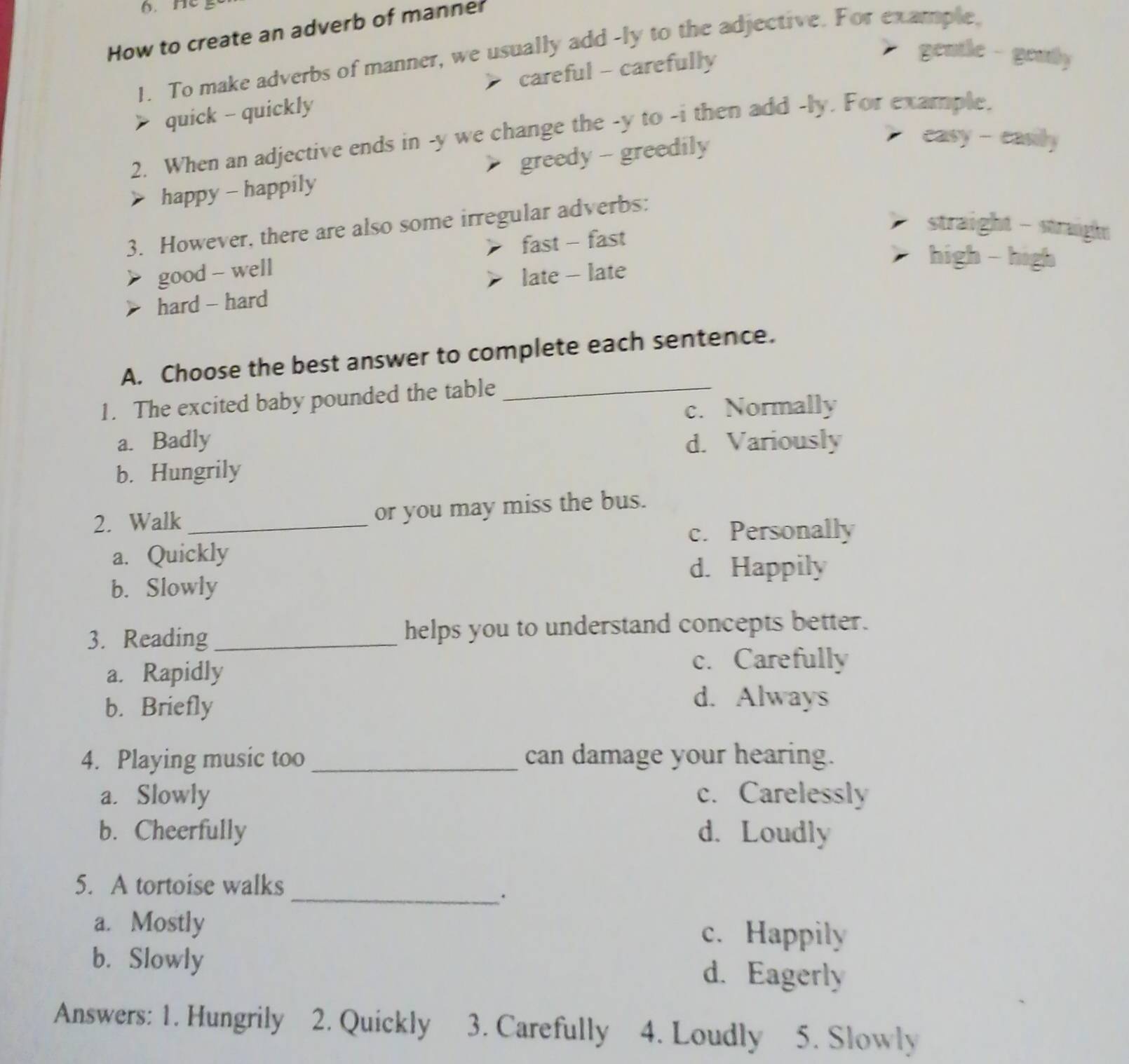 Hc
How to create an adverb of manner
gentle - genty
1. To make adverbs of manner, we usually add -ly to the adjective. For example.
careful - carefully
quick - quickly
2. When an adjective ends in -y we change the -y to -i then add -ly. For example.
happy - happily greedy - greedily
easy - casily
straight - straight
3. However, there are also some irregular adverbs:
fast - fast
good - well
hard - hard late - late
high - high
A. Choose the best answer to complete each sentence.
1. The excited baby pounded the table_
c. Normally
a. Badly d. Variously
b. Hungrily
2. Walk _or you may miss the bus.
c. Personally
a. Quickly
d. Happily
b. Slowly
3. Reading_ helps you to understand concepts better.
a. Rapidly
c. Carefully
b. Briefly
d. Always
4. Playing music too _can damage your hearing.
a. Slowly c. Carelessly
b. Cheerfully d. Loudly
5. A tortoise walks
_.
a. Mostly c. Happily
b. Slowly d. Eagerly
Answers: 1. Hungrily 2. Quickly 3. Carefully 4. Loudly 5. Slowly