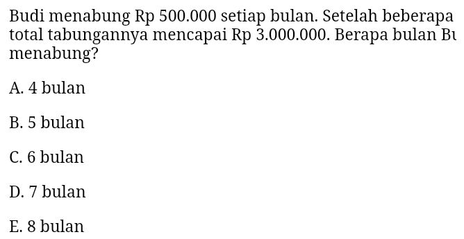 Budi menabung Rp 500.000 setiap bulan. Setelah beberapa
total tabungannya mencapai Rp 3.000.000. Berapa bulan Bu
menabung?
A. 4 bulan
B. 5 bulan
C. 6 bulan
D. 7 bulan
E. 8 bulan