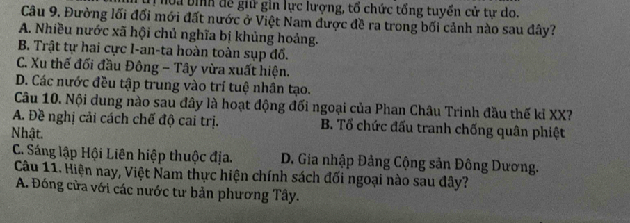 hoa bịnh để giữ gin lực lượng, tổ chức tổng tuyển cử tự do.
Câu 9, Đường lối đối mới đất nước ở Việt Nam được đề ra trong bối cảnh nào sau đây?
A. Nhiều nước xã hội chủ nghĩa bị khủng hoảng.
B. Trật tự hai cực I-an-ta hoàn toàn sụp đổ.
C. Xu thế đối đầu Đông - Tây vừa xuất hiện.
D. Các nước đều tập trung vào trí tuệ nhân tạo.
Câu 10. Nội dung nào sau đây là hoạt động đối ngoại của Phan Châu Trinh đầu thế kỉ XX?
A. Đề nghị cải cách chế độ cai trị. B. Tổ chức đấu tranh chống quân phiệt
Nhật.
C. Sáng lập Hội Liên hiệp thuộc địa. D. Gia nhập Đảng Cộng sản Đông Dương.
Câu 11. Hiện nay, Việt Nam thực hiện chính sách đối ngoại nào sau đây?
A. Đóng cửa với các nước tư bản phương Tây.