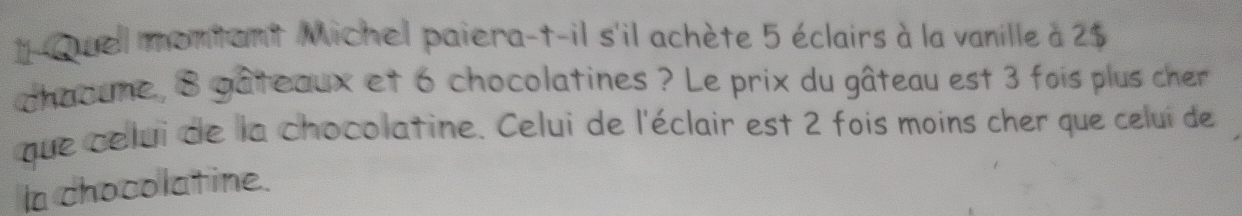 Quel montant Michel paiera-t-il s'il achète 5 éclairs à la vanille à 2$
chaaune , 8 gâteaux et 6 chocolatines ? Le prix du gâteau est 3 fois plus cher 
que celui de la chocolatine. Celui de l'éclair est 2 fois moins cher que celui de 
la chocolatine.